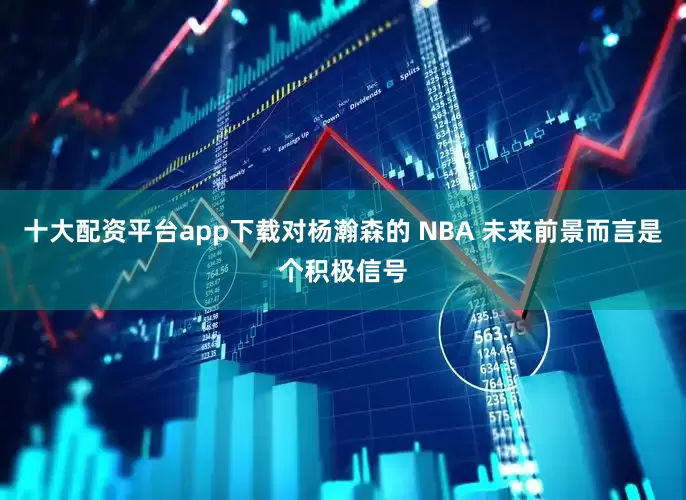 十大配资平台app下载对杨瀚森的 NBA 未来前景而言是个积极信号