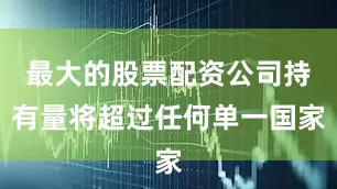 最大的股票配资公司持有量将超过任何单一国家
