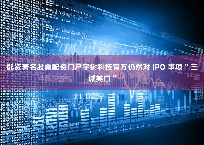 配资著名股票配资门户宇树科技官方仍然对 IPO 事项＂三缄其口＂