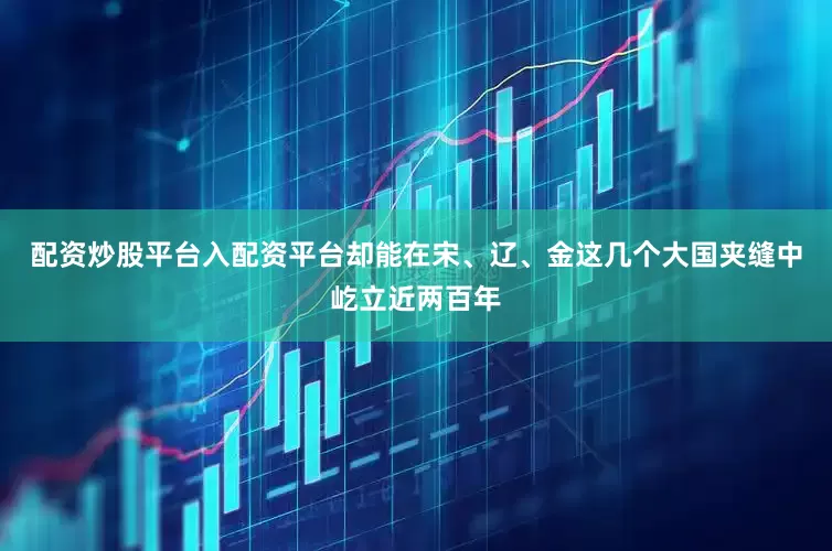 配资炒股平台入配资平台却能在宋、辽、金这几个大国夹缝中屹立近两百年