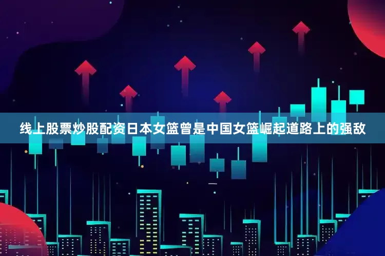 线上股票炒股配资日本女篮曾是中国女篮崛起道路上的强敌