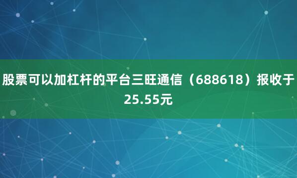 股票可以加杠杆的平台三旺通信（688618）报收于25.55元