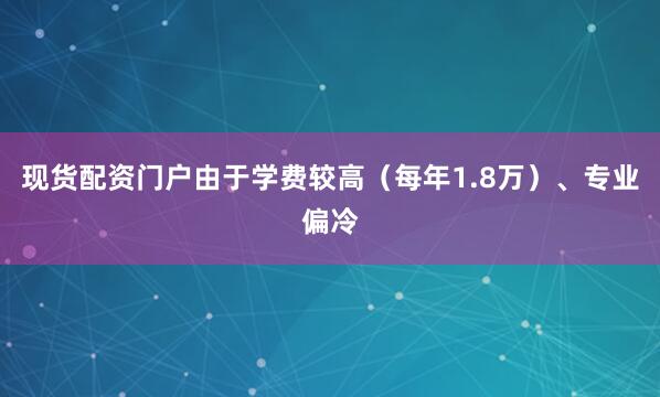 现货配资门户由于学费较高（每年1.8万）、专业偏冷