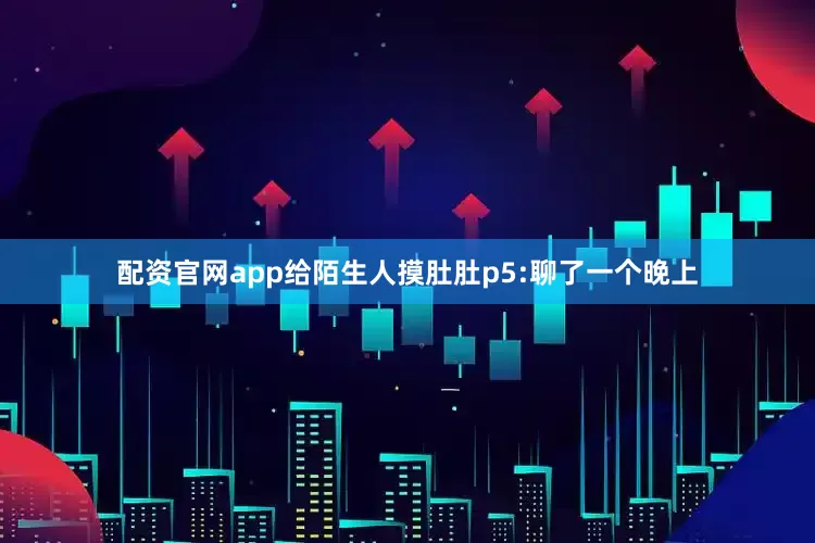 配资官网app给陌生人摸肚肚p5:聊了一个晚上