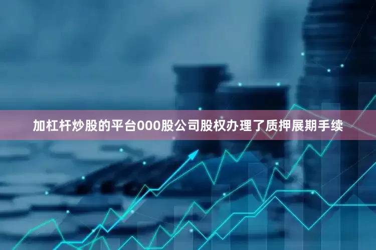 加杠杆炒股的平台000股公司股权办理了质押展期手续