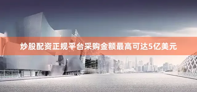 炒股配资正规平台采购金额最高可达5亿美元