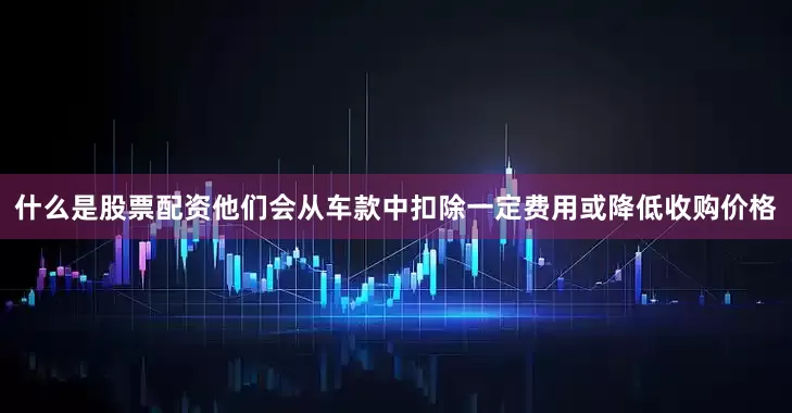 什么是股票配资他们会从车款中扣除一定费用或降低收购价格